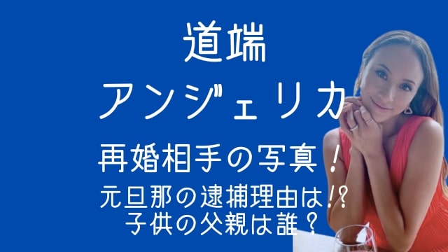 道端アンジェリカ,再婚相手,写真,元旦那,逮捕,子供,父親