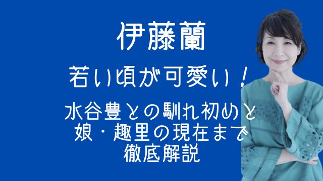 伊藤蘭,若い頃,水谷豊,馴れ初め,娘,趣里,現在