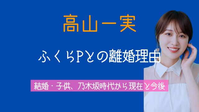 高山一実,ふくら,P離婚理由,馴れ初め,結婚,子供,乃木坂時代,現在,今後