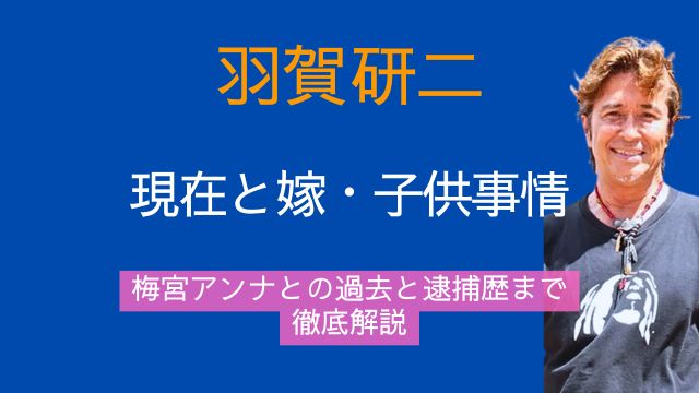 羽賀研二,現在,嫁,子供,梅宮アンナ,過去,逮捕歴